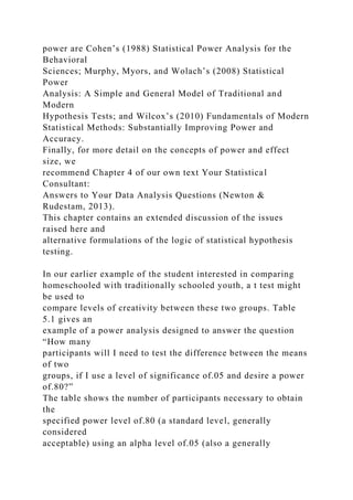 power are Cohen’s (1988) Statistical Power Analysis for the
Behavioral
Sciences; Murphy, Myors, and Wolach’s (2008) Statistical
Power
Analysis: A Simple and General Model of Traditional and
Modern
Hypothesis Tests; and Wilcox’s (2010) Fundamentals of Modern
Statistical Methods: Substantially Improving Power and
Accuracy.
Finally, for more detail on the concepts of power and effect
size, we
recommend Chapter 4 of our own text Your Statistical
Consultant:
Answers to Your Data Analysis Questions (Newton &
Rudestam, 2013).
This chapter contains an extended discussion of the issues
raised here and
alternative formulations of the logic of statistical hypothesis
testing.
In our earlier example of the student interested in comparing
homeschooled with traditionally schooled youth, a t test might
be used to
compare levels of creativity between these two groups. Table
5.1 gives an
example of a power analysis designed to answer the question
“How many
participants will I need to test the difference between the means
of two
groups, if I use a level of significance of.05 and desire a power
of.80?”
The table shows the number of participants necessary to obtain
the
specified power level of.80 (a standard level, generally
considered
acceptable) using an alpha level of.05 (also a generally
 