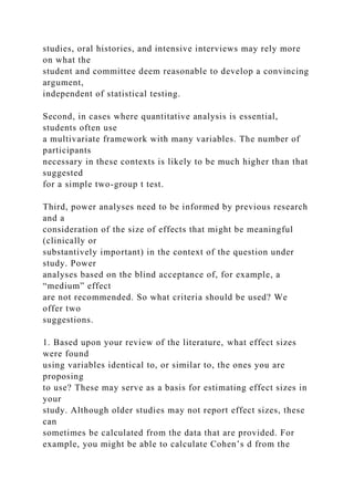 studies, oral histories, and intensive interviews may rely more
on what the
student and committee deem reasonable to develop a convincing
argument,
independent of statistical testing.
Second, in cases where quantitative analysis is essential,
students often use
a multivariate framework with many variables. The number of
participants
necessary in these contexts is likely to be much higher than that
suggested
for a simple two-group t test.
Third, power analyses need to be informed by previous research
and a
consideration of the size of effects that might be meaningful
(clinically or
substantively important) in the context of the question under
study. Power
analyses based on the blind acceptance of, for example, a
“medium” effect
are not recommended. So what criteria should be used? We
offer two
suggestions.
1. Based upon your review of the literature, what effect sizes
were found
using variables identical to, or similar to, the ones you are
proposing
to use? These may serve as a basis for estimating effect sizes in
your
study. Although older studies may not report effect sizes, these
can
sometimes be calculated from the data that are provided. For
example, you might be able to calculate Cohen’s d from the
 