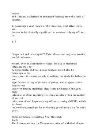 means
and standard deviations or explained variance from the sums of
squares.
2. Based upon your review of the literature, what effect sizes
are
deemed to be clinically significant, or substantively significant,
or
119
“important and meaningful”? This information may also provide
useful estimates.
Fourth, even in quantitative studies, the use of statistical
inference may not
be appropriate, and thus power analysis would also be
meaningless. In
these cases, it is unreasonable to critique the study for failure to
use
significance testing or for lack of power. Not all quantitative
studies rest
solely on finding statistical significance. Chapter 6 includes
more
information about reporting statistical results within the context
of current
criticisms of null hypothesis significance testing (NHST), which
has been
the dominant paradigm for evaluating quantitative data for many
years.
Instrumentation: Describing Your Research
Tools
The Instrumentation (or Measures) section of a Method chapter
 