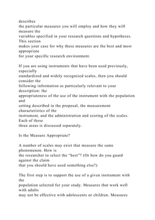 describes
the particular measures you will employ and how they will
measure the
variables specified in your research questions and hypotheses.
This section
makes your case for why these measures are the best and most
appropriate
for your specific research environment.
If you are using instruments that have been used previously,
especially
standardized and widely recognized scales, then you should
consider the
following information as particularly relevant to your
description: the
appropriateness of the use of the instrument with the population
and
setting described in the proposal, the measurement
characteristics of the
instrument, and the administration and scoring of the scales.
Each of these
three areas is discussed separately.
Is the Measure Appropriate?
A number of scales may exist that measure the same
phenomenon. How is
the researcher to select the “best”? (Or how do you guard
against the claim
that you should have used something else?)
The first step is to support the use of a given instrument with
the
population selected for your study. Measures that work well
with adults
may not be effective with adolescents or children. Measures
 