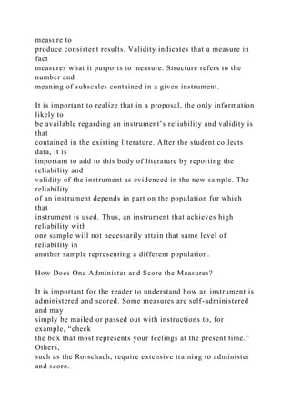 measure to
produce consistent results. Validity indicates that a measure in
fact
measures what it purports to measure. Structure refers to the
number and
meaning of subscales contained in a given instrument.
It is important to realize that in a proposal, the only information
likely to
be available regarding an instrument’s reliability and validity is
that
contained in the existing literature. After the student collects
data, it is
important to add to this body of literature by reporting the
reliability and
validity of the instrument as evidenced in the new sample. The
reliability
of an instrument depends in part on the population for which
that
instrument is used. Thus, an instrument that achieves high
reliability with
one sample will not necessarily attain that same level of
reliability in
another sample representing a different population.
How Does One Administer and Score the Measures?
It is important for the reader to understand how an instrument is
administered and scored. Some measures are self-administered
and may
simply be mailed or passed out with instructions to, for
example, “check
the box that most represents your feelings at the present time.”
Others,
such as the Rorschach, require extensive training to administer
and score.
 