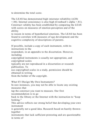 to determine the total score.
The LEAS has demonstrated high interrater reliability (r(20)
=.84). Internal consistency is also high (Cronbach’s alpha =.81).
Construct validity has been established by comparing the LEAS
with scores on measures of emotion perception and of the
ability
to reason in terms of hypothetical emotions. The LEAS has been
found to correlate with measures of ego development and the
cognitive complexity of descriptions of parents.
If possible, include a copy of each instrument, with its
instructions to the
respondent, in an appendix to the dissertation. However,
including
copyrighted instruments is usually not appropriate, and
copyrighted scales
typically are not reproduced in a dissertation or research
publication. To
use copyrighted scales in a study, permission should be
obtained in writing
from the holder of the copyright.
What If I Design My Own Instruments?
In rare instances, you may not be able to locate any existing
measures that
tap the construct you want to measure. Our first
recommendation is to go
back to the library or the Internet with the instruction to “keep
looking.”
This advice reflects our strong belief that developing your own
instrument
is generally not a good idea. Research based on hastily thrown-
together
instruments that lack sufficient pretesting and are questionable
in terms of
 
