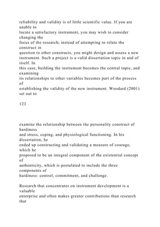 reliability and validity is of little scientific value. If you are
unable to
locate a satisfactory instrument, you may wish to consider
changing the
focus of the research; instead of attempting to relate the
construct in
question to other constructs, you might design and assess a new
instrument. Such a project is a valid dissertation topic in and of
itself. In
this case, building the instrument becomes the central topic, and
examining
its relationships to other variables becomes part of the process
of
establishing the validity of the new instrument. Woodard (2001)
set out to
123
examine the relationship between the personality construct of
hardiness
and stress, coping, and physiological functioning. In his
dissertation, he
ended up constructing and validating a measure of courage,
which he
proposed to be an integral component of the existential concept
of
authenticity, which is postulated to include the three
components of
hardiness: control, commitment, and challenge.
Research that concentrates on instrument development is a
valuable
enterprise and often makes greater contributions than research
that
 