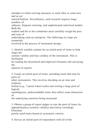 attempts to relate existing measures to each other in some new
and as yet
untried fashion. Nevertheless, such research requires large
numbers of
subjects, frequent retesting, and sophisticated statistical models.
Both the
student and his or her committee must carefully weigh the pros
and cons of
undertaking such an enterprise. The following six steps are
commonly
involved in the process of instrument design:
1. Identify suitable content for an initial pool of items to help
shape the
content validity and face validity of the instrument. This is
facilitated
by reading the theoretical and empirical literature and surveying
the
opinion of experts.
2. Create an initial pool of items, including items that may be
parts of
other instruments. This involves deciding on an item and
response
format (e.g., 7-point Likert scale) and writing a large pool of
logical,
unambiguous, understandable items that reflect some dimension
of
the underlying construct being measured.
3. Obtain a group of expert judges to rate the pool of items for
appropriateness (content validity) and clarity (wording).
Eliminate
poorly rated items based on systematic criteria.
4. Survey an initial pool of respondents with all of the
 