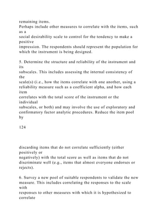 remaining items.
Perhaps include other measures to correlate with the items, such
as a
social desirability scale to control for the tendency to make a
positive
impression. The respondents should represent the population for
which the instrument is being designed.
5. Determine the structure and reliability of the instrument and
its
subscales. This includes assessing the internal consistency of
the
scale(s) (i.e., how the items correlate with one another, using a
reliability measure such as a coefficient alpha, and how each
item
correlates with the total score of the instrument or the
individual
subscales, or both) and may involve the use of exploratory and
confirmatory factor analytic procedures. Reduce the item pool
by
124
discarding items that do not correlate sufficiently (either
positively or
negatively) with the total score as well as items that do not
discriminate well (e.g., items that almost everyone endorses or
rejects).
6. Survey a new pool of suitable respondents to validate the new
measure. This includes correlating the responses to the scale
with
responses to other measures with which it is hypothesized to
correlate
 