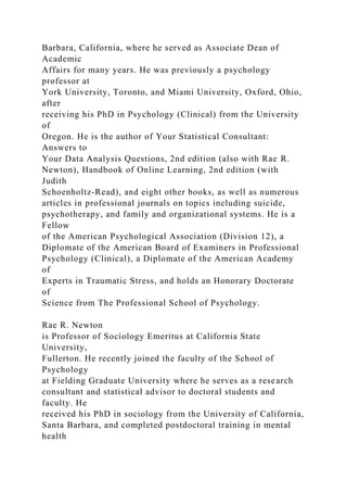 Barbara, California, where he served as Associate Dean of
Academic
Affairs for many years. He was previously a psychology
professor at
York University, Toronto, and Miami University, Oxford, Ohio,
after
receiving his PhD in Psychology (Clinical) from the University
of
Oregon. He is the author of Your Statistical Consultant:
Answers to
Your Data Analysis Questions, 2nd edition (also with Rae R.
Newton), Handbook of Online Learning, 2nd edition (with
Judith
Schoenholtz-Read), and eight other books, as well as numerous
articles in professional journals on topics including suicide,
psychotherapy, and family and organizational systems. He is a
Fellow
of the American Psychological Association (Division 12), a
Diplomate of the American Board of Examiners in Professional
Psychology (Clinical), a Diplomate of the American Academy
of
Experts in Traumatic Stress, and holds an Honorary Doctorate
of
Science from The Professional School of Psychology.
Rae R. Newton
is Professor of Sociology Emeritus at California State
University,
Fullerton. He recently joined the faculty of the School of
Psychology
at Fielding Graduate University where he serves as a research
consultant and statistical advisor to doctoral students and
faculty. He
received his PhD in sociology from the University of California,
Santa Barbara, and completed postdoctoral training in mental
health
 