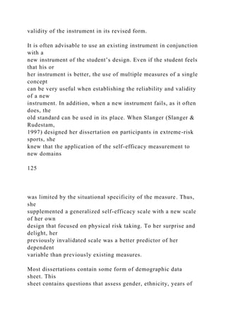 validity of the instrument in its revised form.
It is often advisable to use an existing instrument in conjunction
with a
new instrument of the student’s design. Even if the student feels
that his or
her instrument is better, the use of multiple measures of a single
concept
can be very useful when establishing the reliability and validity
of a new
instrument. In addition, when a new instrument fails, as it often
does, the
old standard can be used in its place. When Slanger (Slanger &
Rudestam,
1997) designed her dissertation on participants in extreme-risk
sports, she
knew that the application of the self-efficacy measurement to
new domains
125
was limited by the situational specificity of the measure. Thus,
she
supplemented a generalized self-efficacy scale with a new scale
of her own
design that focused on physical risk taking. To her surprise and
delight, her
previously invalidated scale was a better predictor of her
dependent
variable than previously existing measures.
Most dissertations contain some form of demographic data
sheet. This
sheet contains questions that assess gender, ethnicity, years of
 