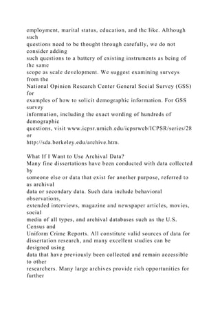 employment, marital status, education, and the like. Although
such
questions need to be thought through carefully, we do not
consider adding
such questions to a battery of existing instruments as being of
the same
scope as scale development. We suggest examining surveys
from the
National Opinion Research Center General Social Survey (GSS)
for
examples of how to solicit demographic information. For GSS
survey
information, including the exact wording of hundreds of
demographic
questions, visit www.icpsr.umich.edu/icpsrweb/ICPSR/series/28
or
http://sda.berkeley.edu/archive.htm.
What If I Want to Use Archival Data?
Many fine dissertations have been conducted with data collected
by
someone else or data that exist for another purpose, referred to
as archival
data or secondary data. Such data include behavioral
observations,
extended interviews, magazine and newspaper articles, movies,
social
media of all types, and archival databases such as the U.S.
Census and
Uniform Crime Reports. All constitute valid sources of data for
dissertation research, and many excellent studies can be
designed using
data that have previously been collected and remain accessible
to other
researchers. Many large archives provide rich opportunities for
further
 