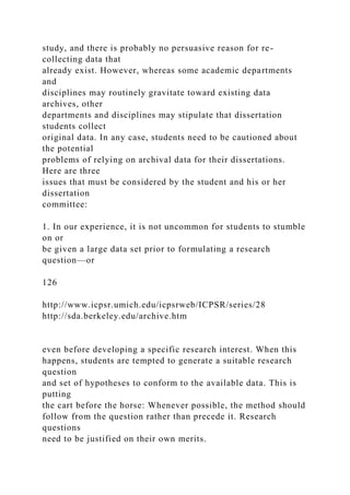 study, and there is probably no persuasive reason for re-
collecting data that
already exist. However, whereas some academic departments
and
disciplines may routinely gravitate toward existing data
archives, other
departments and disciplines may stipulate that dissertation
students collect
original data. In any case, students need to be cautioned about
the potential
problems of relying on archival data for their dissertations.
Here are three
issues that must be considered by the student and his or her
dissertation
committee:
1. In our experience, it is not uncommon for students to stumble
on or
be given a large data set prior to formulating a research
question—or
126
http://www.icpsr.umich.edu/icpsrweb/ICPSR/series/28
http://sda.berkeley.edu/archive.htm
even before developing a specific research interest. When this
happens, students are tempted to generate a suitable research
question
and set of hypotheses to conform to the available data. This is
putting
the cart before the horse: Whenever possible, the method should
follow from the question rather than precede it. Research
questions
need to be justified on their own merits.
 