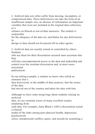 2. Archival data sets often suffer from missing, incomplete, or
compromised data. These deficiencies can take the form of an
insufficient sample size, an absence of information on important
variables that were not included in the original data collection,
or a
reliance on flawed or out-of-date measures. The student is
responsible
for the adequacy of the data set, and blame for any deficiencies
in
design or data should not be passed off on other agents.
3. Archival data are usually owned or controlled by others.
Students
who use them for their dissertation research must ascertain that
they
will have uncompromised access to the data and authorship and
control over the resultant dissertation and, in most cases,
associated
publications.
In one telling example, a student we know who relied on
someone else’s
data discovered, in the middle of data analysis, that the owner
of the data
had moved out of the country and taken the data with him.
Although we have some misgivings about students relying on
archived
data, we are certainly aware of many excellent studies
emanating from
such data. For example, Janie Black’s (2011) dissertation tested
a clinical
model of the links among poor physical health, depression,
psychosocial
stress, interpersonal conflict, panic, and suicide by examining a
 