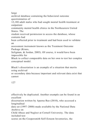 large
archival database containing the behavioral outcome
questionnaires of
12,188 adult males who had sought mental health treatment at
outpatient
community mental health clinics in the Northeastern United
States. The
student received permission to access the database, whose
contents had
been collected prior to treatment and had been used to validate
an
assessment instrument known as the Treatment Outcome
Package (Kraus,
Seligman, & Jordan, 2005). Of course, it would have been
impossible for
Black to collect comparable data on her own to test her complex
conceptual model.
Black’s dissertation is an example of a situation that merits
using archived
or secondary data because important and relevant data exist that
cannot
127
effectively be duplicated. Another example can be found in an
excellent
dissertation written by Aparna Rao (2010), who accessed a
longitudinal
data set (1997–2000) made available by the National Data
Archive on
Child Abuse and Neglect at Cornell University. The data
included test
scores on the Coopersmith Self-Esteem Inventories, the
 