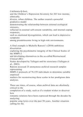 California Q-Sort,
and the Children’s Depression Inventory for 263 low-income,
ethnically
diverse, urban children. The author created a powerful
predictive model
demonstrating the relationship between external ecological
stressors,
reflected in external self-esteem variability, and internal coping
responses,
such as emotional dysregulation, which can lead to depressive
symptoms
among preadolescents living in high-risk environments.
A final example is Michelle Ranson’s (2010) ambitious
dissertation
exploring the psychometric integrity of the Clinical Scales of
the MMPI-2
and developing alternatives to the so-called Restructured
Clinical (RC)
Scales developed by Tellegen and his associates (Tellegen et
al., 2003).
Ranson accessed 25 anonymous archival research samples
representing
MMPI-2 protocols of 78,159 individuals to determine suitable
empirical
markers for reconstructing these scales in her prodigious data
analyses.
There are times, of course, when archival data are absolutely
critical to the
completion of a study, such as if a student wishes to discover
how
romantic relations have been expressed through the decades by
analyzing
popular song lyrics over the past 50 years. Another situation
calling for the
 