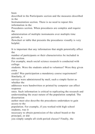 been
described in the Participants section and the measures described
in the
Instrumentation section. There is no need to repeat this
information in the
Procedures section. When procedures are complex and require
the
administration of multiple instruments over multiple time
periods, a
flowchart or table that presents the procedures visually is very
helpful.
It is important that any information that might potentially affect
the
number of participants or their characteristics be included in
this section.
For example, much social science research is conducted with
college
students. Were the students asked to volunteer? Were they given
extra
credit? Was participation a mandatory course requirement?
Similarly, if
surveys were administered by mail, such a simple factor as
whether the
addresses were handwritten or printed by computer can affect
response
rates. Such information is critical to replicating the research and
understanding the exact nature of the population sampled. The
dissertation
author must also describe the procedures undertaken to gain
access to the
population. For example, if you worked with high school
students, was it
necessary to obtain permission of the school board or the
principal, or did
you simply sample all sixth-period classes? Finally, the
 