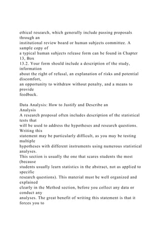 ethical research, which generally include passing proposals
through an
institutional review board or human subjects committee. A
sample copy of
a typical human subjects release form can be found in Chapter
13, Box
13.2. Your form should include a description of the study,
information
about the right of refusal, an explanation of risks and potential
discomfort,
an opportunity to withdraw without penalty, and a means to
provide
feedback.
Data Analysis: How to Justify and Describe an
Analysis
A research proposal often includes description of the statistical
tests that
will be used to address the hypotheses and research questions.
Writing this
statement may be particularly difficult, as you may be testing
multiple
hypotheses with different instruments using numerous statistical
analyses.
This section is usually the one that scares students the most
(because
students usually learn statistics in the abstract, not as applied to
specific
research questions). This material must be well organized and
explained
clearly in the Method section, before you collect any data or
conduct any
analyses. The great benefit of writing this statement is that it
forces you to
 