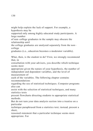 130
might help explain the lack of support. For example, a
hypothesis may be
supported only among highly educated study participants. A
large number
of non–college graduates in the sample may obscure the
relationship until
the college graduates are analyzed separately from the non–
college
graduates (i.e., education becomes a moderator variable).
What, then, is the student to do? First, we strongly recommend
that, in
consultation with your advisers, you describe which technique
seems most
appropriate given the nature of your hypothesis, the number of
independent and dependent variables, and the level of
measurement of
each of the variables. The following chapter contains
recommendations
regarding the use of statistical techniques. Computer programs
also can
assist with the selection of statistical techniques, and many
statistics texts
present flowcharts directing students to appropriate statistical
methods.
But do not turn your data analysis section into a treatise on a
particular
technique paraphrased from a statistics text; instead, present a
short,
reasoned statement that a particular technique seems most
appropriate. For
 