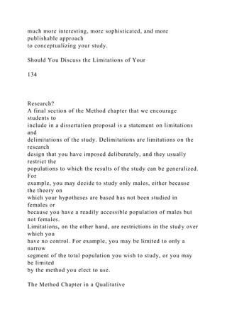 much more interesting, more sophisticated, and more
publishable approach
to conceptualizing your study.
Should You Discuss the Limitations of Your
134
Research?
A final section of the Method chapter that we encourage
students to
include in a dissertation proposal is a statement on limitations
and
delimitations of the study. Delimitations are limitations on the
research
design that you have imposed deliberately, and they usually
restrict the
populations to which the results of the study can be generalized.
For
example, you may decide to study only males, either because
the theory on
which your hypotheses are based has not been studied in
females or
because you have a readily accessible population of males but
not females.
Limitations, on the other hand, are restrictions in the study over
which you
have no control. For example, you may be limited to only a
narrow
segment of the total population you wish to study, or you may
be limited
by the method you elect to use.
The Method Chapter in a Qualitative
 