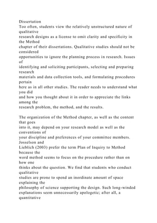 Dissertation
Too often, students view the relatively unstructured nature of
qualitative
research designs as a license to omit clarity and specificity in
the Method
chapter of their dissertations. Qualitative studies should not be
considered
opportunities to ignore the planning process in research. Issues
of
identifying and soliciting participants, selecting and preparing
research
materials and data collection tools, and formulating procedures
pertain
here as in all other studies. The reader needs to understand what
you did
and how you thought about it in order to appreciate the links
among the
research problem, the method, and the results.
The organization of the Method chapter, as well as the content
that goes
into it, may depend on your research model as well as the
conventions of
your discipline and preferences of your committee members.
Josselson and
Lieblich (2003) prefer the term Plan of Inquiry to Method
because the
word method seems to focus on the procedure rather than on
how one
thinks about the question. We find that students who conduct
qualitative
studies are prone to spend an inordinate amount of space
explaining the
philosophy of science supporting the design. Such long-winded
explanations seem unnecessarily apologetic; after all, a
quantitative
 