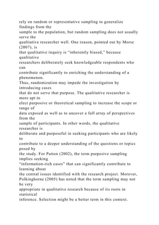rely on random or representative sampling to generalize
findings from the
sample to the population, but random sampling does not usually
serve the
qualitative researcher well. One reason, pointed out by Morse
(2007), is
that qualitative inquiry is “inherently biased,” because
qualitative
researchers deliberately seek knowledgeable respondents who
can
contribute significantly to enriching the understanding of a
phenomenon.
Thus, randomization may impede the investigation by
introducing cases
that do not serve that purpose. The qualitative researcher is
more apt to
elect purposive or theoretical sampling to increase the scope or
range of
data exposed as well as to uncover a full array of perspectives
from the
sample of participants. In other words, the qualitative
researcher is
deliberate and purposeful in seeking participants who are likely
to
contribute to a deeper understanding of the questions or topics
posed by
the study. For Patton (2002), the term purposive sampling
implies seeking
“information-rich cases” that can significantly contribute to
learning about
the central issues identified with the research project. Morever,
Polkinghorne (2005) has noted that the term sampling may not
be very
appropriate in qualitative research because of its roots in
statistical
inference. Selection might be a better term in this context.
 