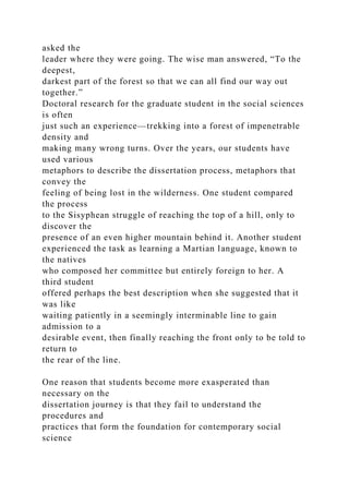 asked the
leader where they were going. The wise man answered, “To the
deepest,
darkest part of the forest so that we can all find our way out
together.”
Doctoral research for the graduate student in the social sciences
is often
just such an experience—trekking into a forest of impenetrable
density and
making many wrong turns. Over the years, our students have
used various
metaphors to describe the dissertation process, metaphors that
convey the
feeling of being lost in the wilderness. One student compared
the process
to the Sisyphean struggle of reaching the top of a hill, only to
discover the
presence of an even higher mountain behind it. Another student
experienced the task as learning a Martian language, known to
the natives
who composed her committee but entirely foreign to her. A
third student
offered perhaps the best description when she suggested that it
was like
waiting patiently in a seemingly interminable line to gain
admission to a
desirable event, then finally reaching the front only to be told to
return to
the rear of the line.
One reason that students become more exasperated than
necessary on the
dissertation journey is that they fail to understand the
procedures and
practices that form the foundation for contemporary social
science
 