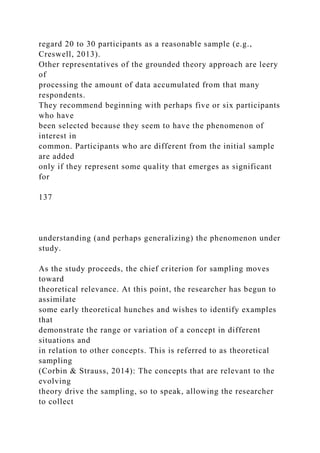 regard 20 to 30 participants as a reasonable sample (e.g.,
Creswell, 2013).
Other representatives of the grounded theory approach are leery
of
processing the amount of data accumulated from that many
respondents.
They recommend beginning with perhaps five or six participants
who have
been selected because they seem to have the phenomenon of
interest in
common. Participants who are different from the initial sample
are added
only if they represent some quality that emerges as significant
for
137
understanding (and perhaps generalizing) the phenomenon under
study.
As the study proceeds, the chief criterion for sampling moves
toward
theoretical relevance. At this point, the researcher has begun to
assimilate
some early theoretical hunches and wishes to identify examples
that
demonstrate the range or variation of a concept in different
situations and
in relation to other concepts. This is referred to as theoretical
sampling
(Corbin & Strauss, 2014): The concepts that are relevant to the
evolving
theory drive the sampling, so to speak, allowing the researcher
to collect
 