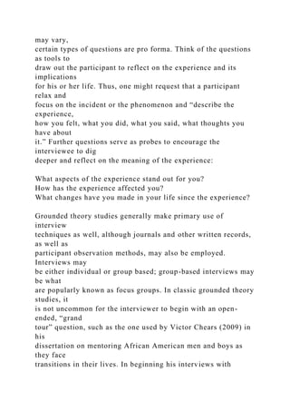 may vary,
certain types of questions are pro forma. Think of the questions
as tools to
draw out the participant to reflect on the experience and its
implications
for his or her life. Thus, one might request that a participant
relax and
focus on the incident or the phenomenon and “describe the
experience,
how you felt, what you did, what you said, what thoughts you
have about
it.” Further questions serve as probes to encourage the
interviewee to dig
deeper and reflect on the meaning of the experience:
What aspects of the experience stand out for you?
How has the experience affected you?
What changes have you made in your life since the experience?
Grounded theory studies generally make primary use of
interview
techniques as well, although journals and other written records,
as well as
participant observation methods, may also be employed.
Interviews may
be either individual or group based; group-based interviews may
be what
are popularly known as focus groups. In classic grounded theory
studies, it
is not uncommon for the interviewer to begin with an open-
ended, “grand
tour” question, such as the one used by Victor Chears (2009) in
his
dissertation on mentoring African American men and boys as
they face
transitions in their lives. In beginning his interviews with
 