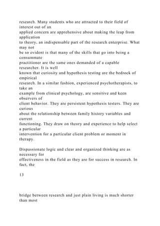 research. Many students who are attracted to their field of
interest out of an
applied concern are apprehensive about making the leap from
application
to theory, an indispensable part of the research enterprise. What
may not
be so evident is that many of the skills that go into being a
consummate
practitioner are the same ones demanded of a capable
researcher. It is well
known that curiosity and hypothesis testing are the bedrock of
empirical
research. In a similar fashion, experienced psychotherapists, to
take an
example from clinical psychology, are sensitive and keen
observers of
client behavior. They are persistent hypothesis testers. They are
curious
about the relationship between family history variables and
current
functioning. They draw on theory and experience to help select
a particular
intervention for a particular client problem or moment in
therapy.
Dispassionate logic and clear and organized thinking are as
necessary for
effectiveness in the field as they are for success in research. In
fact, the
13
bridge between research and just plain living is much shorter
than most
 