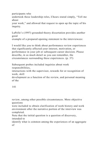 participants who
undertook these leadership roles, Chears stated simply, “Tell me
about
your work,” and allowed that request to open up the topic of his
inquiry.
LaPelle’s (1997) grounded theory dissertation provides another
good
example of a prepared opening statement to the interviewees:
I would like you to think about performance review experiences
that significantly affected your interest, motivation, or
performance in your job or subsequent career decision. Please
describe, in as much detail as you can remember, the
circumstances surrounding these experiences. (p. 37)
Subsequent probes included inquiries about work
responsibilities,
interactions with the supervisor, rewards for or recognition of
work, skill
development as a function of the review, and personal meaning
of the
141
review, among other possible circumstances. More objective
questions
were included to obtain clarification of work history and work
environment after the narrative portion of the interview was
completed.
Note that the initial question is a question of discovery,
intended to
identify what is common among the experiences of an aggregate
of
 