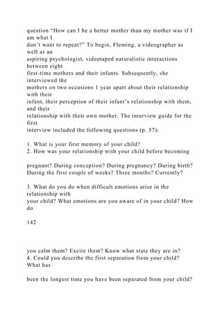 question “How can I be a better mother than my mother was if I
am what I
don’t want to repeat?” To begin, Fleming, a videographer as
well as an
aspiring psychologist, videotaped naturalistic interactions
between eight
first-time mothers and their infants. Subsequently, she
interviewed the
mothers on two occasions 1 year apart about their relationship
with their
infant, their perception of their infant’s relationship with them,
and their
relationship with their own mother. The interview guide for the
first
interview included the following questions (p. 57):
1. What is your first memory of your child?
2. How was your relationship with your child before becoming
pregnant? During conception? During pregnancy? During birth?
During the first couple of weeks? Three months? Currently?
3. What do you do when difficult emotions arise in the
relationship with
your child? What emotions are you aware of in your child? How
do
142
you calm them? Excite them? Know what state they are in?
4. Could you describe the first separation from your child?
What has
been the longest time you have been separated from your child?
 