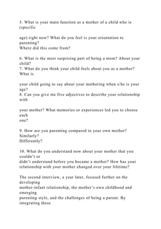 5. What is your main function as a mother of a child who is
(specific
age) right now? What do you feel is your orientation to
parenting?
Where did this come from?
6. What is the most surprising part of being a mom? About your
child?
7. What do you think your child feels about you as a mother?
What is
your child going to say about your mothering when s/he is your
age?
8. Can you give me five adjectives to describe your relationship
with
your mother? What memories or experiences led you to choose
each
one?
9. How are you parenting compared to your own mother?
Similarly?
Differently?
10. What do you understand now about your mother that you
couldn’t or
didn’t understand before you became a mother? How has your
relationship with your mother changed over your lifetime?
The second interview, a year later, focused further on the
developing
mother-infant relationship, the mother’s own childhood and
emerging
parenting style, and the challenges of being a parent. By
integrating these
 