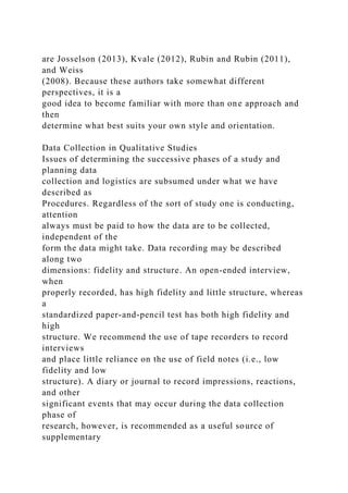 are Josselson (2013), Kvale (2012), Rubin and Rubin (2011),
and Weiss
(2008). Because these authors take somewhat different
perspectives, it is a
good idea to become familiar with more than one approach and
then
determine what best suits your own style and orientation.
Data Collection in Qualitative Studies
Issues of determining the successive phases of a study and
planning data
collection and logistics are subsumed under what we have
described as
Procedures. Regardless of the sort of study one is conducting,
attention
always must be paid to how the data are to be collected,
independent of the
form the data might take. Data recording may be described
along two
dimensions: fidelity and structure. An open-ended interview,
when
properly recorded, has high fidelity and little structure, whereas
a
standardized paper-and-pencil test has both high fidelity and
high
structure. We recommend the use of tape recorders to record
interviews
and place little reliance on the use of field notes (i.e., low
fidelity and low
structure). A diary or journal to record impressions, reactions,
and other
significant events that may occur during the data collection
phase of
research, however, is recommended as a useful source of
supplementary
 