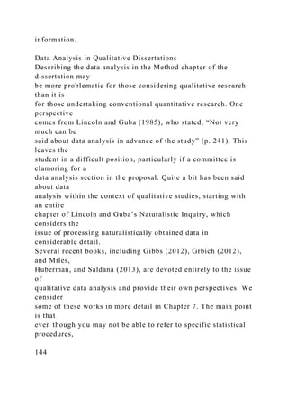 information.
Data Analysis in Qualitative Dissertations
Describing the data analysis in the Method chapter of the
dissertation may
be more problematic for those considering qualitative research
than it is
for those undertaking conventional quantitative research. One
perspective
comes from Lincoln and Guba (1985), who stated, “Not very
much can be
said about data analysis in advance of the study” (p. 241). This
leaves the
student in a difficult position, particularly if a committee is
clamoring for a
data analysis section in the proposal. Quite a bit has been said
about data
analysis within the context of qualitative studies, starting with
an entire
chapter of Lincoln and Guba’s Naturalistic Inquiry, which
considers the
issue of processing naturalistically obtained data in
considerable detail.
Several recent books, including Gibbs (2012), Grbich (2012),
and Miles,
Huberman, and Saldana (2013), are devoted entirely to the issue
of
qualitative data analysis and provide their own perspectives. We
consider
some of these works in more detail in Chapter 7. The main point
is that
even though you may not be able to refer to specific statistical
procedures,
144
 