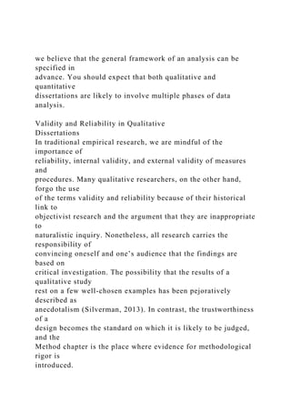 we believe that the general framework of an analysis can be
specified in
advance. You should expect that both qualitative and
quantitative
dissertations are likely to involve multiple phases of data
analysis.
Validity and Reliability in Qualitative
Dissertations
In traditional empirical research, we are mindful of the
importance of
reliability, internal validity, and external validity of measures
and
procedures. Many qualitative researchers, on the other hand,
forgo the use
of the terms validity and reliability because of their historical
link to
objectivist research and the argument that they are inappropriate
to
naturalistic inquiry. Nonetheless, all research carries the
responsibility of
convincing oneself and one’s audience that the findings are
based on
critical investigation. The possibility that the results of a
qualitative study
rest on a few well-chosen examples has been pejoratively
described as
anecdotalism (Silverman, 2013). In contrast, the trustworthiness
of a
design becomes the standard on which it is likely to be judged,
and the
Method chapter is the place where evidence for methodological
rigor is
introduced.
 