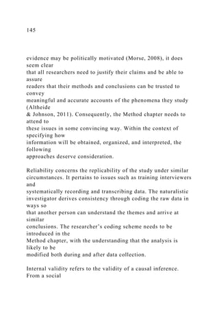 145
evidence may be politically motivated (Morse, 2008), it does
seem clear
that all researchers need to justify their claims and be able to
assure
readers that their methods and conclusions can be trusted to
convey
meaningful and accurate accounts of the phenomena they study
(Altheide
& Johnson, 2011). Consequently, the Method chapter needs to
attend to
these issues in some convincing way. Within the context of
specifying how
information will be obtained, organized, and interpreted, the
following
approaches deserve consideration.
Reliability concerns the replicability of the study under similar
circumstances. It pertains to issues such as training interviewers
and
systematically recording and transcribing data. The naturalistic
investigator derives consistency through coding the raw data in
ways so
that another person can understand the themes and arrive at
similar
conclusions. The researcher’s coding scheme needs to be
introduced in the
Method chapter, with the understanding that the analysis is
likely to be
modified both during and after data collection.
Internal validity refers to the validity of a causal inference.
From a social
 