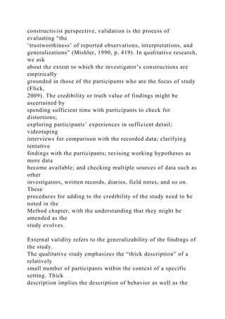 constructivist perspective, validation is the process of
evaluating “the
‘trustworthiness’ of reported observations, interpretations, and
generalizations” (Mishler, 1990, p. 419). In qualitative research,
we ask
about the extent to which the investigator’s constructions are
empirically
grounded in those of the participants who are the focus of study
(Flick,
2009). The credibility or truth value of findings might be
ascertained by
spending sufficient time with participants to check for
distortions;
exploring participants’ experiences in sufficient detail;
videotaping
interviews for comparison with the recorded data; clarifying
tentative
findings with the participants; revising working hypotheses as
more data
become available; and checking multiple sources of data such as
other
investigators, written records, diaries, field notes, and so on.
These
procedures for adding to the credibility of the study need to be
noted in the
Method chapter, with the understanding that they might be
amended as the
study evolves.
External validity refers to the generalizability of the findings of
the study.
The qualitative study emphasizes the “thick description” of a
relatively
small number of participants within the context of a specific
setting. Thick
description implies the description of behavior as well as the
 