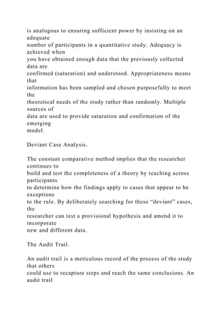 is analogous to ensuring sufficient power by insisting on an
adequate
number of participants in a quantitative study. Adequacy is
achieved when
you have obtained enough data that the previously collected
data are
confirmed (saturation) and understood. Appropriateness means
that
information has been sampled and chosen purposefully to meet
the
theoretical needs of the study rather than randomly. Multiple
sources of
data are used to provide saturation and confirmation of the
emerging
model.
Deviant Case Analysis.
The constant comparative method implies that the researcher
continues to
build and test the completeness of a theory by reaching across
participants
to determine how the findings apply to cases that appear to be
exceptions
to the rule. By deliberately searching for these “deviant” cases,
the
researcher can test a provisional hypothesis and amend it to
incorporate
new and different data.
The Audit Trail.
An audit trail is a meticulous record of the process of the study
that others
could use to recapture steps and reach the same conclusions. An
audit trail
 