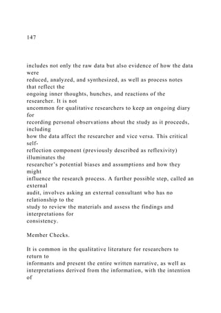 147
includes not only the raw data but also evidence of how the data
were
reduced, analyzed, and synthesized, as well as process notes
that reflect the
ongoing inner thoughts, hunches, and reactions of the
researcher. It is not
uncommon for qualitative researchers to keep an ongoing diary
for
recording personal observations about the study as it proceeds,
including
how the data affect the researcher and vice versa. This critical
self-
reflection component (previously described as reflexivity)
illuminates the
researcher’s potential biases and assumptions and how they
might
influence the research process. A further possible step, called an
external
audit, involves asking an external consultant who has no
relationship to the
study to review the materials and assess the findings and
interpretations for
consistency.
Member Checks.
It is common in the qualitative literature for researchers to
return to
informants and present the entire written narrative, as well as
interpretations derived from the information, with the intention
of
 