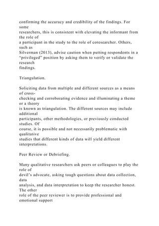 confirming the accuracy and credibility of the findings. For
some
researchers, this is consistent with elevating the informant from
the role of
a participant in the study to the role of coresearcher. Others,
such as
Silverman (2013), advise caution when putting respondents in a
“privileged” position by asking them to verify or validate the
research
findings.
Triangulation.
Soliciting data from multiple and different sources as a means
of cross-
checking and corroborating evidence and illuminating a theme
or a theory
is known as triangulation. The different sources may include
additional
participants, other methodologies, or previously conducted
studies. Of
course, it is possible and not necessarily problematic with
qualitative
studies that different kinds of data will yield different
interpretations.
Peer Review or Debriefing.
Many qualitative researchers ask peers or colleagues to play the
role of
devil’s advocate, asking tough questions about data collection,
data
analysis, and data interpretation to keep the researcher honest.
The other
role of the peer reviewer is to provide professional and
emotional support
 