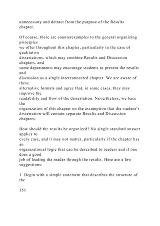unnecessary and detract from the purpose of the Results
chapter.
Of course, there are counterexamples to the general organizing
principles
we offer throughout this chapter, particularly in the case of
qualitative
dissertations, which may combine Results and Discussion
chapters, and
some departments may encourage students to present the results
and
discussion as a single interconnected chapter. We are aware of
these
alternative formats and agree that, in some cases, they may
improve the
readability and flow of the dissertation. Nevertheless, we base
the
organization of this chapter on the assumption that the student’s
dissertation will contain separate Results and Discussion
chapters.
How should the results be organized? No single standard answer
applies to
every case, and it may not matter, particularly if the chapter has
an
organizational logic that can be described to readers and if one
does a good
job of leading the reader through the results. Here are a few
suggestions:
1. Begin with a simple statement that describes the structure of
the
151
 
