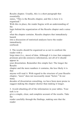 Results chapter. Usually, this is a short paragraph that
essentially
states, “This is the Results chapter, and this is how it is
organized.”
With this in place, the reader begins with an understanding of
the
logic behind the organization of the Results chapter and a sense
of
what the chapter contains. Results chapters that immediately
launch
into a discussion of statistical analyses leave the reader
immediately
confused.
2. The results should be organized so as not to confront the
reader with a
large mass (i.e., mess) of data. Although it is true that computer
printouts provide extensive information, not all of it should
appear in
your dissertation. Remember this simple fact: The longer the
Results
chapter and the more numbers it contains, the less likely it is
that
anyone will read it. With regard to the structure of your Results
chapter, “more” does not necessarily mean “better.” In our
many
decades of dissertation consulting, we have been more prone to
suggest making the chapter shorter than making it longer.
3. Avoid rehashing all of the information in your tables. Your
task is to
give a simple, clear, and complete account of the results. Take
the
reader carefully through the findings, making sure that the
reader
 