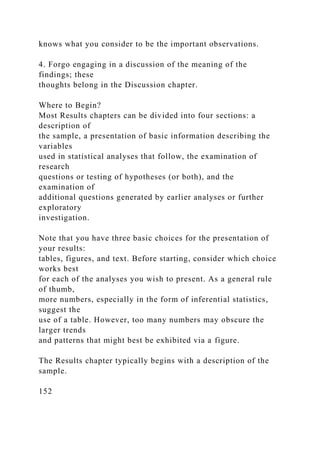 knows what you consider to be the important observations.
4. Forgo engaging in a discussion of the meaning of the
findings; these
thoughts belong in the Discussion chapter.
Where to Begin?
Most Results chapters can be divided into four sections: a
description of
the sample, a presentation of basic information describing the
variables
used in statistical analyses that follow, the examination of
research
questions or testing of hypotheses (or both), and the
examination of
additional questions generated by earlier analyses or further
exploratory
investigation.
Note that you have three basic choices for the presentation of
your results:
tables, figures, and text. Before starting, consider which choice
works best
for each of the analyses you wish to present. As a general rule
of thumb,
more numbers, especially in the form of inferential statistics,
suggest the
use of a table. However, too many numbers may obscure the
larger trends
and patterns that might best be exhibited via a figure.
The Results chapter typically begins with a description of the
sample.
152
 