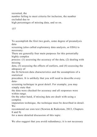 recruited, the
number failing to meet criteria for inclusion, the number
excluded due to
high percentages of missing data, and so on.
157
To accomplish the first two goals, some degree of preanalysis
data
screening (also called exploratory data analysis, or EDA) is
necessary.
There are generally four main purposes for this potentially
highly complex
process: (1) assessing the accuracy of the data, (2) dealing with
missing
data, (3) assessing the effects of outliers, and (4) assessing the
adequacy of
the fit between data characteristics and the assumptions of a
statistical
procedure. It is unlikely that you will need to describe every
data-
screening technique in great detail. For example, you may
simply state that
the data were checked for accuracy and all responses were
within range.
On the other hand, if missing data are dealt with using a
complex
imputation technique, the technique must be described in detail.
We
recommend our own text (Newton & Rudestam, 2013, Chapters
8 and 9)
for a more detailed discussion of this topic.
We also suggest that you avoid redundancy; it is not necessary
 