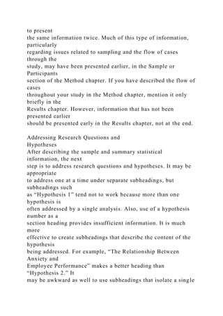 to present
the same information twice. Much of this type of information,
particularly
regarding issues related to sampling and the flow of cases
through the
study, may have been presented earlier, in the Sample or
Participants
section of the Method chapter. If you have described the flow of
cases
throughout your study in the Method chapter, mention it only
briefly in the
Results chapter. However, information that has not been
presented earlier
should be presented early in the Results chapter, not at the end.
Addressing Research Questions and
Hypotheses
After describing the sample and summary statistical
information, the next
step is to address research questions and hypotheses. It may be
appropriate
to address one at a time under separate subheadings, but
subheadings such
as “Hypothesis 1” tend not to work because more than one
hypothesis is
often addressed by a single analysis. Also, use of a hypothesis
number as a
section heading provides insufficient information. It is much
more
effective to create subheadings that describe the content of the
hypothesis
being addressed. For example, “The Relationship Between
Anxiety and
Employee Performance” makes a better heading than
“Hypothesis 2.” It
may be awkward as well to use subheadings that isolate a single
 