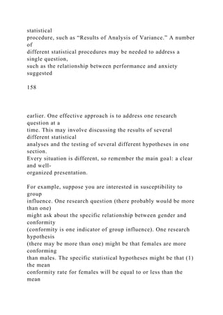 statistical
procedure, such as “Results of Analysis of Variance.” A number
of
different statistical procedures may be needed to address a
single question,
such as the relationship between performance and anxiety
suggested
158
earlier. One effective approach is to address one research
question at a
time. This may involve discussing the results of several
different statistical
analyses and the testing of several different hypotheses in one
section.
Every situation is different, so remember the main goal: a clear
and well-
organized presentation.
For example, suppose you are interested in susceptibility to
group
influence. One research question (there probably would be more
than one)
might ask about the specific relationship between gender and
conformity
(conformity is one indicator of group influence). One research
hypothesis
(there may be more than one) might be that females are more
conforming
than males. The specific statistical hypotheses might be that (1)
the mean
conformity rate for females will be equal to or less than the
mean
 