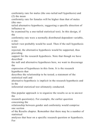 conformity rate for males (the one-tailed null hypothesis) and
(2) the mean
conformity rate for females will be higher than that of males
(the one-
tailed alternative hypothesis, suggesting a specific direction of
influence to
be examined by a one-tailed statistical test). In this design, if
the
conformity rate were a normally distributed dependent variable,
a one-
tailed t test probably would be used. Then if the null hypothesis
were
rejected, the alternative hypothesis would be supported, thus
providing
support for the research hypothesis. Note that though we have
described
the null and alternative hypotheses here, we want to discourage
the
expression of hypotheses in this form. It is the research
hypothesis that
describes the relationship to be tested; a statement of the
statistical null and
alternative hypothesis is implicit in the research hypothesis and
in the
inferential statistical test ultimately conducted.
One popular approach is to organize the results so as to answer
the
research question(s). For example, the earlier question
concerning the
relationship between gender and conformity would comprise
one section
of the Results chapter. Remember that there may be a number of
statistical
analyses that bear on a specific research question or hypothesis.
For
 
