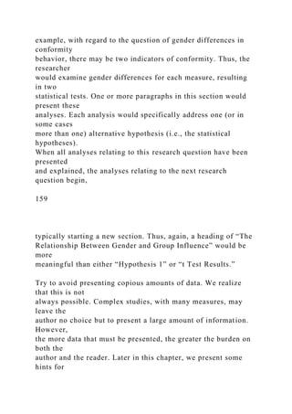 example, with regard to the question of gender differences in
conformity
behavior, there may be two indicators of conformity. Thus, the
researcher
would examine gender differences for each measure, resulting
in two
statistical tests. One or more paragraphs in this section would
present these
analyses. Each analysis would specifically address one (or in
some cases
more than one) alternative hypothesis (i.e., the statistical
hypotheses).
When all analyses relating to this research question have been
presented
and explained, the analyses relating to the next research
question begin,
159
typically starting a new section. Thus, again, a heading of “The
Relationship Between Gender and Group Influence” would be
more
meaningful than either “Hypothesis 1” or “t Test Results.”
Try to avoid presenting copious amounts of data. We realize
that this is not
always possible. Complex studies, with many measures, may
leave the
author no choice but to present a large amount of information.
However,
the more data that must be presented, the greater the burden on
both the
author and the reader. Later in this chapter, we present some
hints for
 