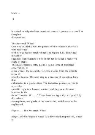 book is
14
intended to help students construct research proposals as well as
complete
dissertations.
The Research Wheel
One way to think about the phases of the research process is
with reference
to the so-called research wheel (see Figure 1.1). The wheel
metaphor
suggests that research is not linear but is rather a recursive
cycle of steps.
The most common entry point is some form of empirical
observation. In
other words, the researcher selects a topic from the infinite
array of
possible topics. The next step is a process of inductive logic
that
culminates in a proposition. The inductive process serves to
relate the
specific topic to a broader context and begins with some
hunches in the
form “I wonder if . . . .” These hunches typically are guided by
the values,
assumptions, and goals of the researcher, which need to be
explicated.
Figure 1.1 The Research Wheel
Stage 2 of the research wheel is a developed proposition, which
is
 