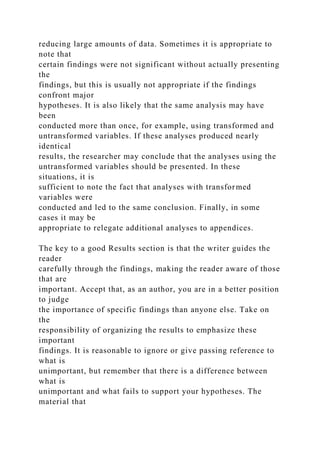 reducing large amounts of data. Sometimes it is appropriate to
note that
certain findings were not significant without actually presenting
the
findings, but this is usually not appropriate if the findings
confront major
hypotheses. It is also likely that the same analysis may have
been
conducted more than once, for example, using transformed and
untransformed variables. If these analyses produced nearly
identical
results, the researcher may conclude that the analyses using the
untransformed variables should be presented. In these
situations, it is
sufficient to note the fact that analyses with transformed
variables were
conducted and led to the same conclusion. Finally, in some
cases it may be
appropriate to relegate additional analyses to appendices.
The key to a good Results section is that the writer guides the
reader
carefully through the findings, making the reader aware of those
that are
important. Accept that, as an author, you are in a better position
to judge
the importance of specific findings than anyone else. Take on
the
responsibility of organizing the results to emphasize these
important
findings. It is reasonable to ignore or give passing reference to
what is
unimportant, but remember that there is a difference between
what is
unimportant and what fails to support your hypotheses. The
material that
 