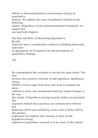 follows is directed primarily at dissertations relying on
quantitative
analysis. We address the issue of qualitative analysis in the
following
chapter. Regardless of your planned analytical orientation, we
suggest that
you read both chapters.
The Nuts and Bolts of Describing Quantitative
Results
There has been a considerable evolution in thinking about what
represents
an appropriate set of statistics for the presentation of
quantitative findings.
160
We conceptualize this evolution as having two main trends. The
first
involves the extensive criticism of null hypothesis significance
testing
(NHST). Critics range from those who wish to condemn the
entire
tradition to those who recommend relatively modest changes in
the way
that results of hypothesis-testing research studies are presented.
The
arguments behind these positions are summarized in Newton
and
Rudestam (2013) and fortified by critics such as Kline (2013).
The primary
implication for students who continue to draw on the
hypothesis-testing
tradition of quantitative research is to be aware of the limited
 