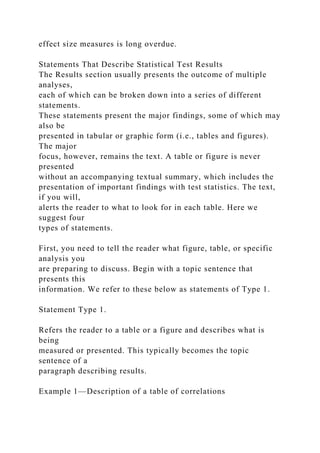 effect size measures is long overdue.
Statements That Describe Statistical Test Results
The Results section usually presents the outcome of multiple
analyses,
each of which can be broken down into a series of different
statements.
These statements present the major findings, some of which may
also be
presented in tabular or graphic form (i.e., tables and figures).
The major
focus, however, remains the text. A table or figure is never
presented
without an accompanying textual summary, which includes the
presentation of important findings with test statistics. The text,
if you will,
alerts the reader to what to look for in each table. Here we
suggest four
types of statements.
First, you need to tell the reader what figure, table, or specific
analysis you
are preparing to discuss. Begin with a topic sentence that
presents this
information. We refer to these below as statements of Type 1.
Statement Type 1.
Refers the reader to a table or a figure and describes what is
being
measured or presented. This typically becomes the topic
sentence of a
paragraph describing results.
Example 1—Description of a table of correlations
 