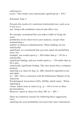 sufficient to
assert, “The results were statistically significant (p < .05).”
Statement Type 3.
Presents the results of a statistical (inferential) test, such as an
F test or a t
test, along with confidence interval and effect size.
We strongly recommend that you make a habit of citing the
exact
probability levels observed in your analyses, except when
summarizing a
number of analyses simultaneously. When findings are not
statistically
significant, we recommend that you also report the probability
level. For
example, you would report p = .024 rather than p < .05 for a
statistically
significant finding, and you would report p = .324 rather than ns
for a non–
statistically significant finding. This also means that a computer
printout
reporting a p value (or Sig.) as .000, should be reported in text
and tables
as < .001. This is consistent with the Publication Manual of the
American
Psychological Association (APA, 2010b), which states, “When
reporting p
values, report exact p values (e.g., p = .031) to two or three
decimal places.
However, report p values less than .001 as < .001.”
There are numerous reasons for following these suggestions.
First,
reporting the exact probability level provides more information
 